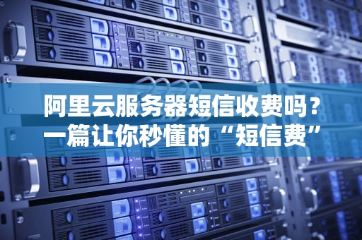 阿里云服务器短信收费吗？一篇让你秒懂的“短信费”避坑指南！