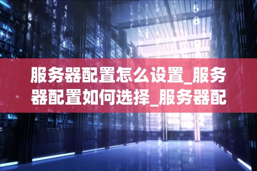 服务器配置怎么设置_服务器配置如何选择_服务器配置的全面指南