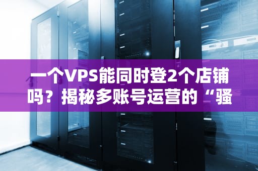 一个VPS能同时登2个店铺吗？揭秘多账号运营的“骚操作”与风险！