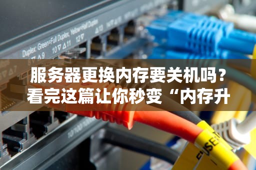 服务器更换内存要关机吗？看完这篇让你秒变“内存升级老司机”！