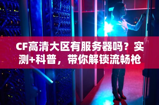 CF高清大区有服务器吗？实测+科普，带你解锁流畅枪战体验！