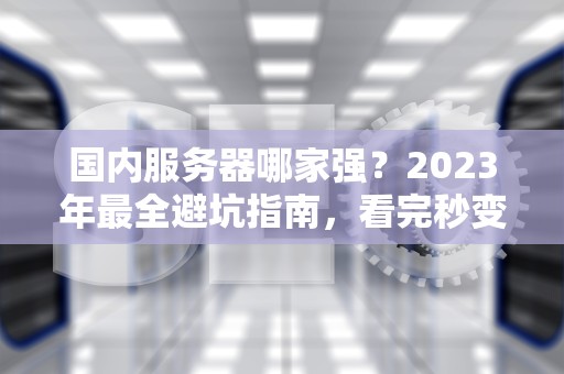 国内服务器哪家强？2023年最全避坑指南，看完秒变老司机！