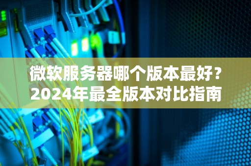 微软服务器哪个版本最好？2024年最全版本对比指南（附搞笑吐槽）