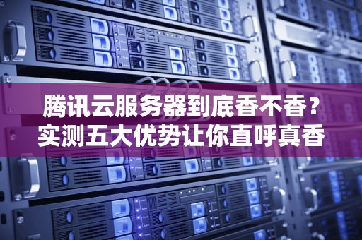 腾讯云服务器到底香不香？实测五大优势让你直呼真香！