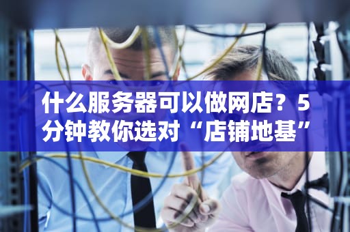 什么服务器可以做网店？5分钟教你选对“店铺地基”，告别卡顿倒闭！