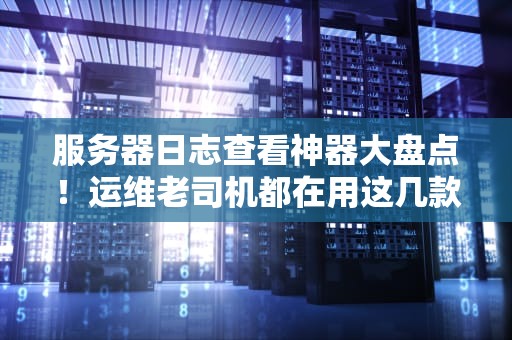 服务器日志查看神器大盘点！运维老司机都在用这几款软件