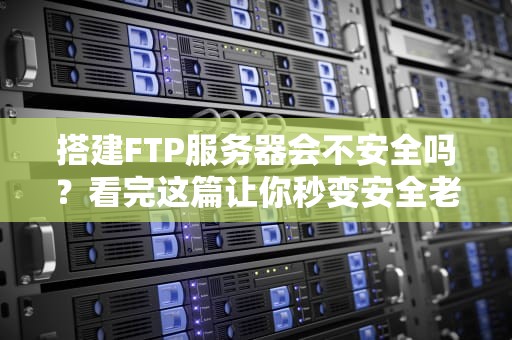 搭建FTP服务器会不安全吗？看完这篇让你秒变安全老司机！