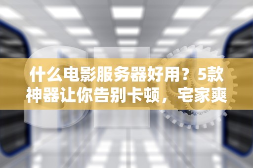 什么电影服务器好用？5款神器让你告别卡顿，宅家爽看4K大片！