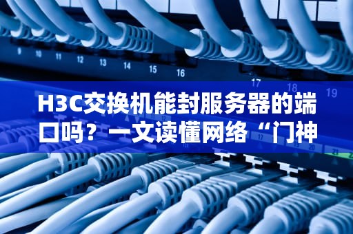 H3C交换机能封服务器的端口吗？一文读懂网络“门神”的硬核操作！