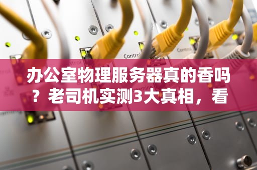 办公室物理服务器真的香吗？老司机实测3大真相，看完再剁手！