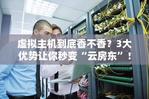 虚拟主机到底香不香？3大优势让你秒变“云房东”！