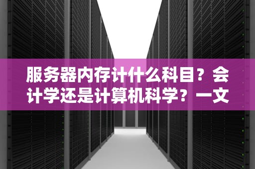 服务器内存计什么科目？会计学还是计算机科学？一文搞懂内存那些事儿！