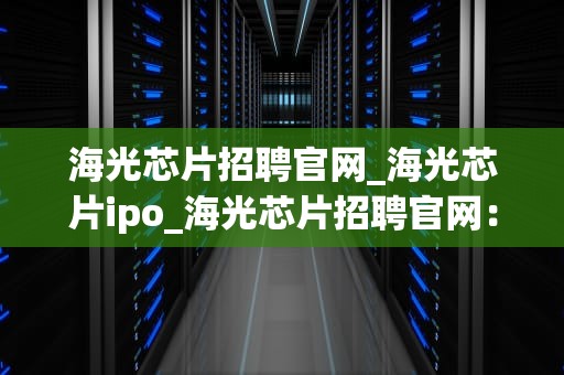 海光芯片招聘官网_海光芯片ipo_海光芯片招聘官网：打造芯片行业精英的摇篮
