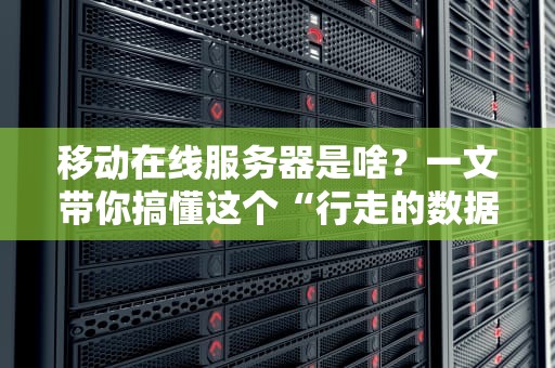 移动在线服务器是啥？一文带你搞懂这个“行走的数据中心”