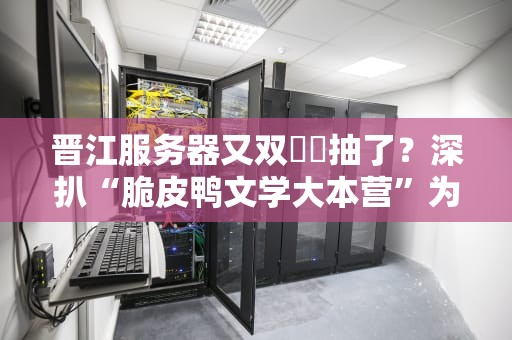 晋江服务器又双叒叕抽了？深扒“脆皮鸭文学大本营”为何总在崩坏边缘试探！