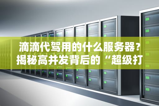 滴滴代驾用的什么服务器？揭秘高并发背后的“超级打工仔”