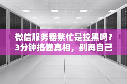 微信服务器繁忙是拉黑吗？3分钟搞懂真相，别再自己吓自己了！