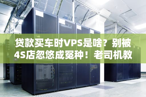 贷款买车时VPS是啥？别被4S店忽悠成冤种！老司机教你避坑指南