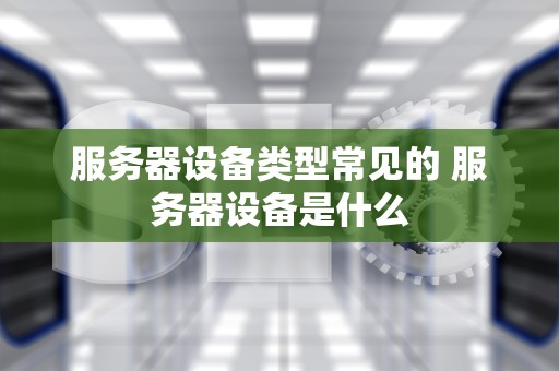 服务器设备类型常见的 服务器设备是什么