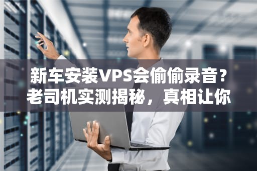 新车安装VPS会偷偷录音？老司机实测揭秘，真相让你哭笑不得！