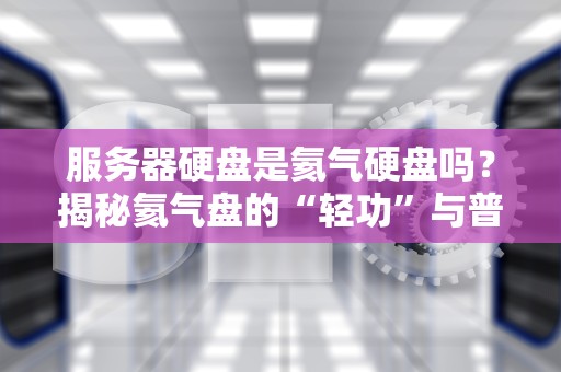 服务器硬盘是氦气硬盘吗？揭秘氦气盘的“轻功”与普通盘的“铁布衫”