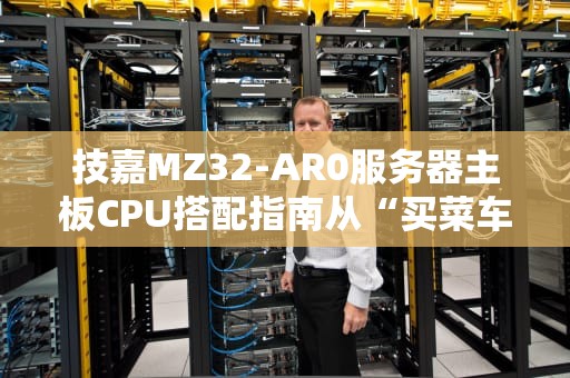 技嘉MZ32-AR0服务器主板CPU搭配指南从“买菜车”到“超跑”的精准选择