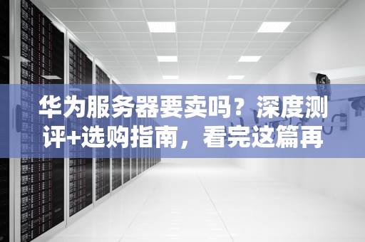 华为服务器要卖吗？深度测评+选购指南，看完这篇再剁手！