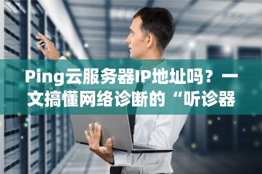 Ping云服务器IP地址吗？一文搞懂网络诊断的“听诊器”