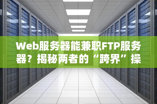 Web服务器能兼职FTP服务器？揭秘两者的“跨界”操作与避坑指南！