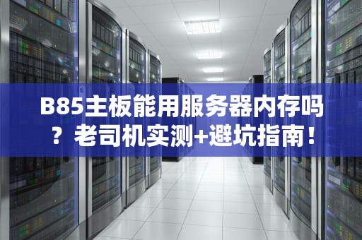 B85主板能用服务器内存吗？老司机实测+避坑指南！