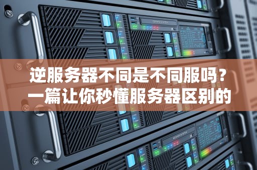逆服务器不同是不同服吗？一篇让你秒懂服务器区别的硬核科普！