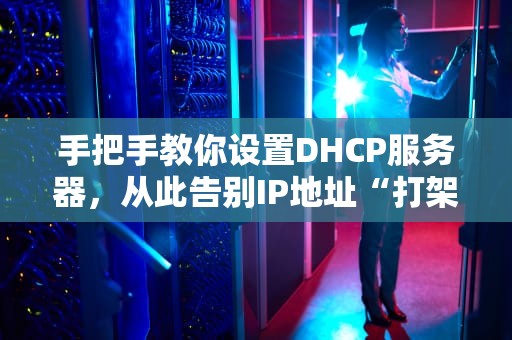 手把手教你设置DHCP服务器，从此告别IP地址“打架”现场！