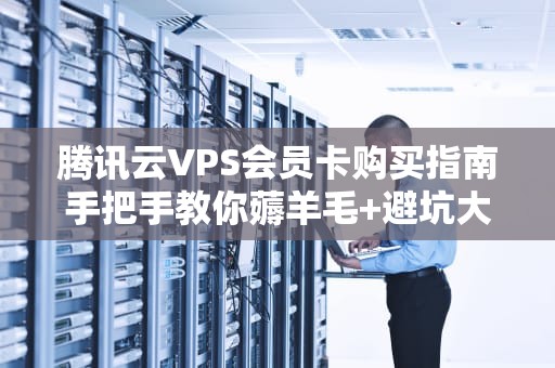腾讯云VPS会员卡购买指南手把手教你薅羊毛+避坑大全！