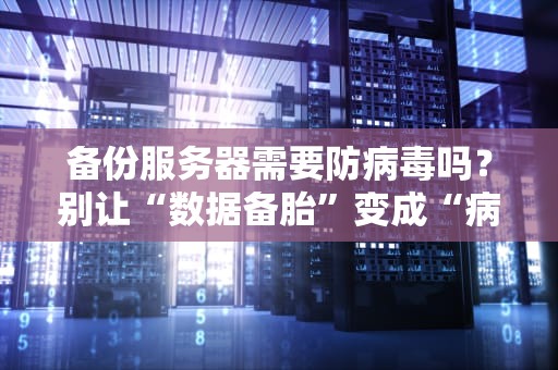 备份服务器需要防病毒吗？别让“数据备胎”变成“病毒培养皿”！
