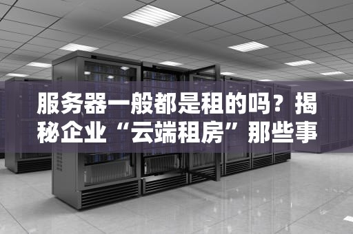 服务器一般都是租的吗？揭秘企业“云端租房”那些事儿！