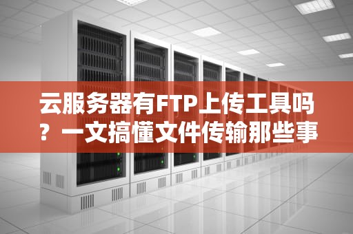 云服务器有FTP上传工具吗？一文搞懂文件传输那些事儿！