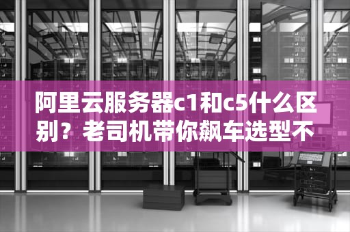 阿里云服务器c1和c5什么区别？老司机带你飙车选型不翻车！