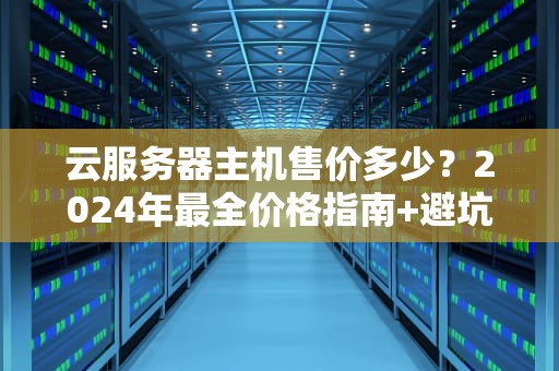 云服务器主机售价多少？2024年最全价格指南+避坑攻略！