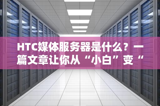 HTC媒体服务器是什么？一篇文章让你从“小白”变“大神”！