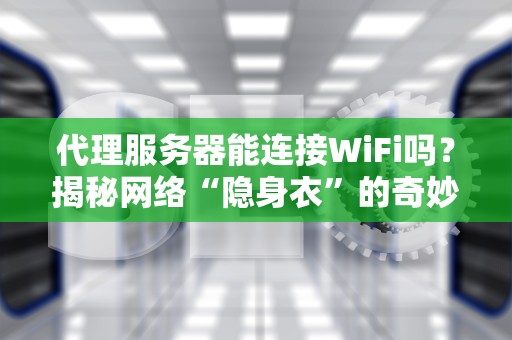 代理服务器能连接WiFi吗？揭秘网络“隐身衣”的奇妙用法！