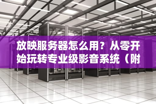 放映服务器怎么用？从零开始玩转专业级影音系统（附超实用技巧）