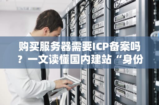 购买服务器需要ICP备案吗？一文读懂国内建站“身份证”那些事儿！