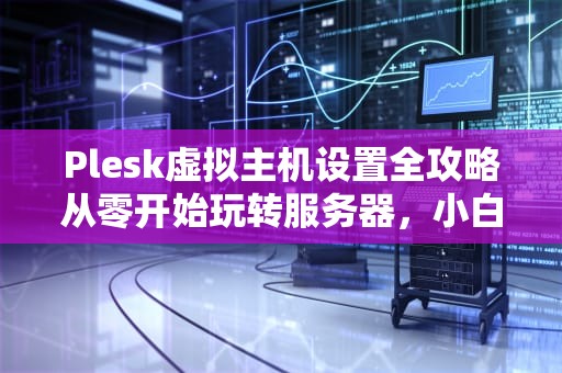Plesk虚拟主机设置全攻略从零开始玩转服务器，小白也能秒变老司机！