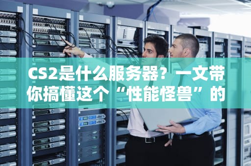 CS2是什么服务器？一文带你搞懂这个“性能怪兽”的底细！