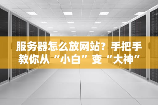 服务器怎么放网站？手把手教你从“小白”变“大神”（附避坑指南）