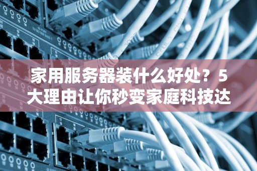 家用服务器装什么好处？5大理由让你秒变家庭科技达人！
