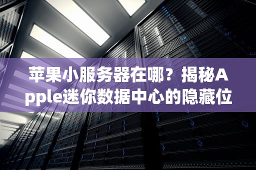 苹果小服务器在哪？揭秘Apple迷你数据中心的隐藏位置与黑科技！
