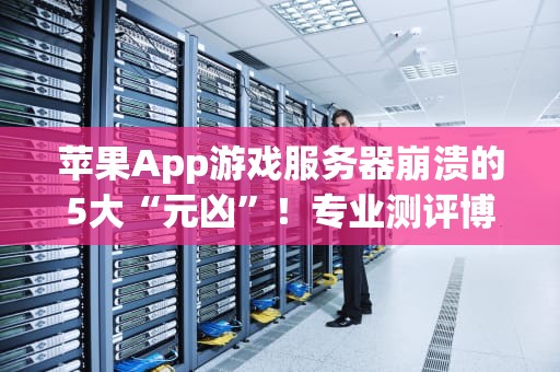 苹果App游戏服务器崩溃的5大“元凶”！专业测评博主带你轻松避坑