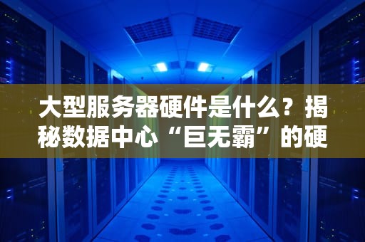 大型服务器硬件是什么？揭秘数据中心“巨无霸”的硬核内幕！