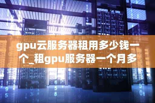 gpu云服务器租用多少钱一个_租gpu服务器一个月多少钱_GPU云服务器租用价格及影响因素分析
